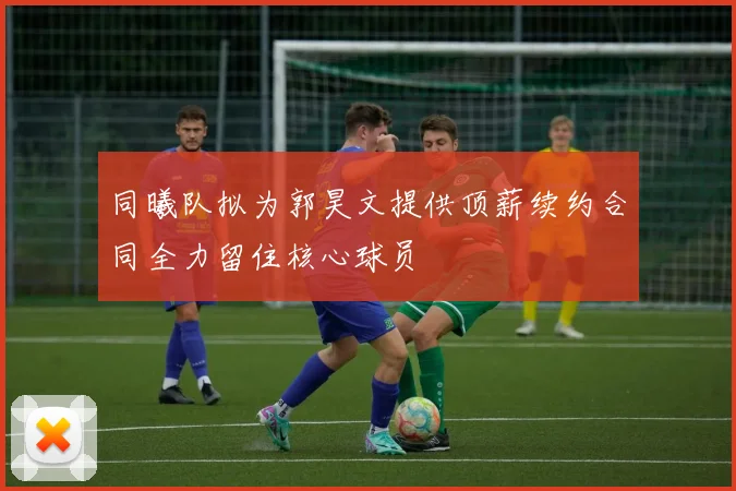 同曦队拟为郭昊文提供顶薪续约合同全力留住核心球员