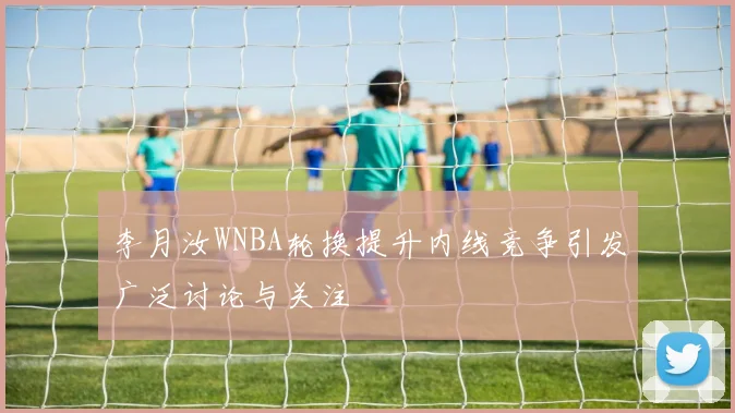 李月汝WNBA轮换提升内线竞争引发广泛讨论与关注