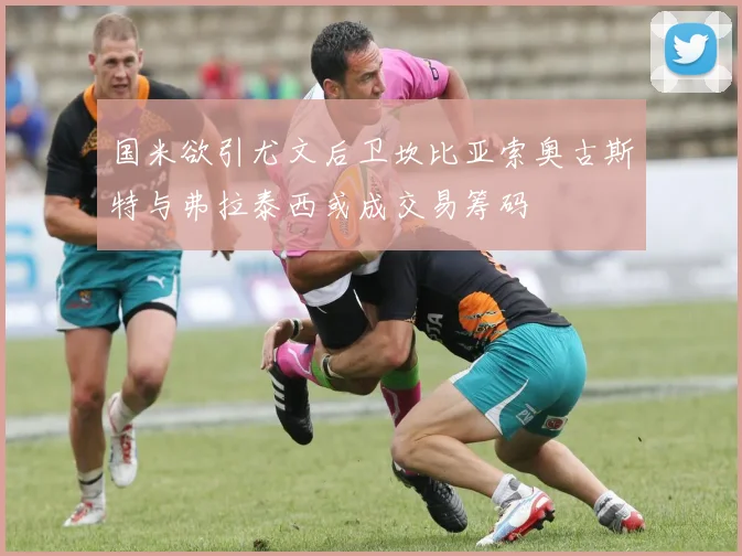 国米欲引尤文后卫坎比亚索奥古斯特与弗拉泰西或成交易筹码