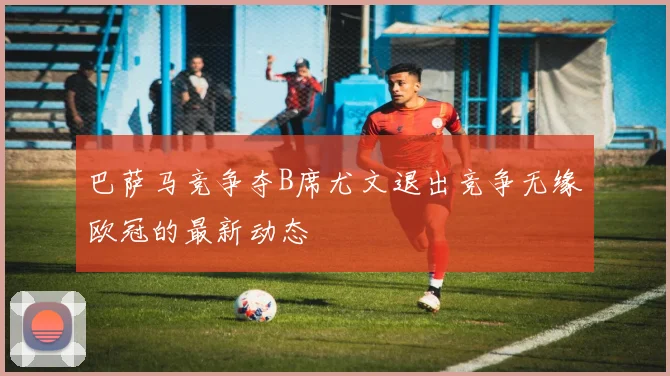 巴萨马竞争夺B席尤文退出竞争无缘欧冠的最新动态