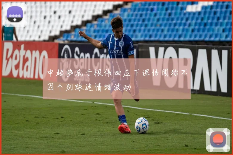 中超垫底于根伟回应下课传闻称不因个别球迷情绪波动