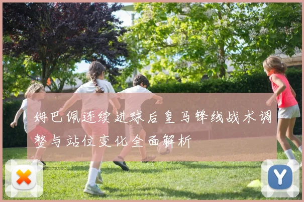 姆巴佩连续进球后皇马锋线战术调整与站位变化全面解析