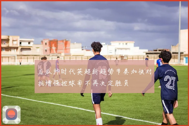 后瓜帅时代英超新趋势节奏加快对抗增强控球率不再决定胜负