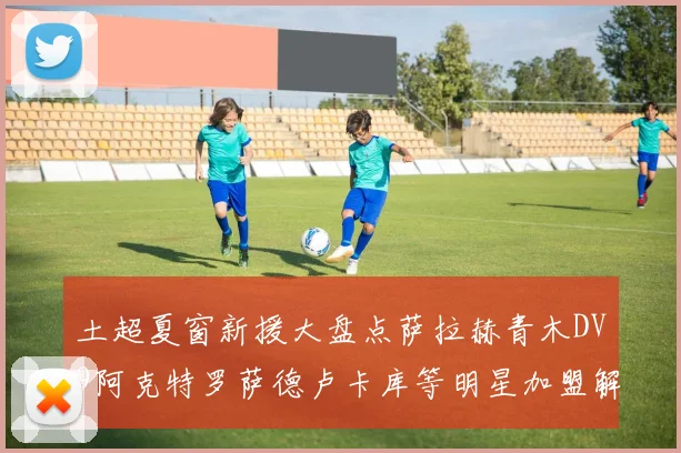 土超夏窗新援大盘点萨拉赫青木DV9阿克特罗萨德卢卡库等明星加盟解析