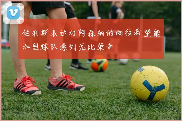 佐利斯表达对阿森纳的向往希望能加盟球队感到无比荣幸