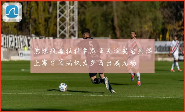 意媒报道拉科鲁尼亚关注安吉利诺上赛季因病仅为罗马出战九场