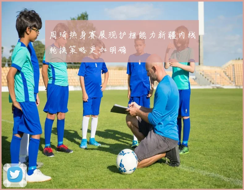 周琦热身赛展现护框能力新疆内线轮换策略更加明确