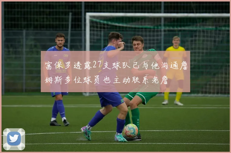富保罗透露27支球队已与他沟通詹姆斯多位球员也主动联系老詹