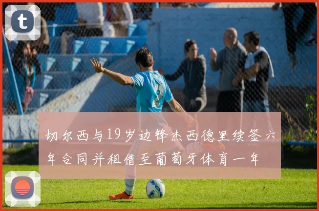 切尔西与19岁边锋杰西德里续签六年合同并租借至葡萄牙体育一年
