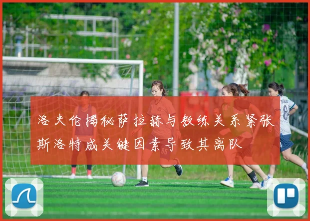 洛夫伦揭秘萨拉赫与教练关系紧张斯洛特成关键因素导致其离队