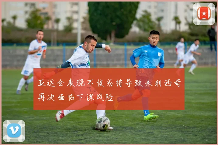 亚运会表现不佳或将导致米利西奇再次面临下课风险