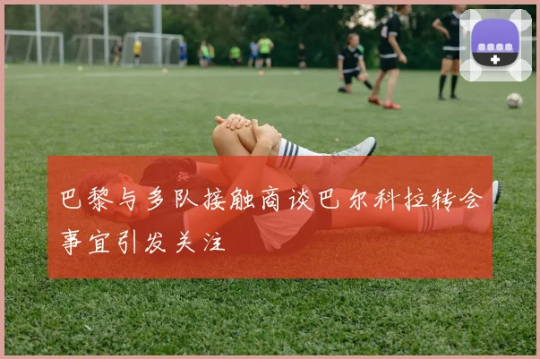 巴黎与多队接触商谈巴尔科拉转会事宜引发关注