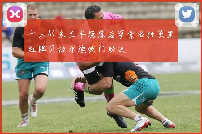 十人AC米兰半场落后萨索洛托莫里红牌贝拉尔迪破门助攻