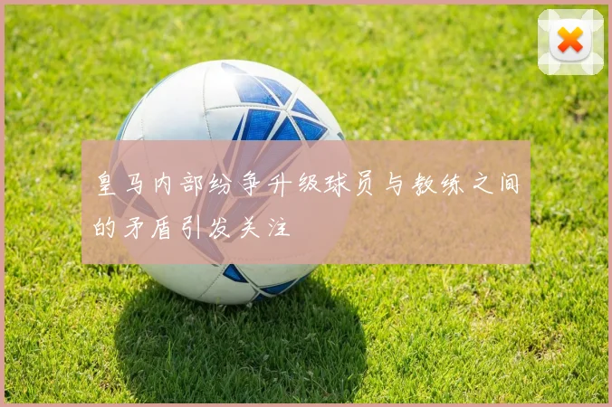 皇马内部纷争升级球员与教练之间的矛盾引发关注