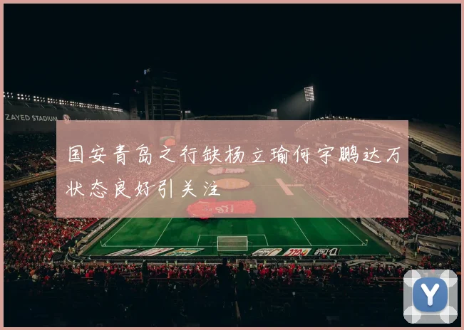 国安青岛之行缺杨立瑜何宇鹏达万状态良好引关注