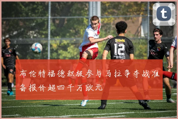 布伦特福德积极参与马拉争夺战准备报价超四千万欧元