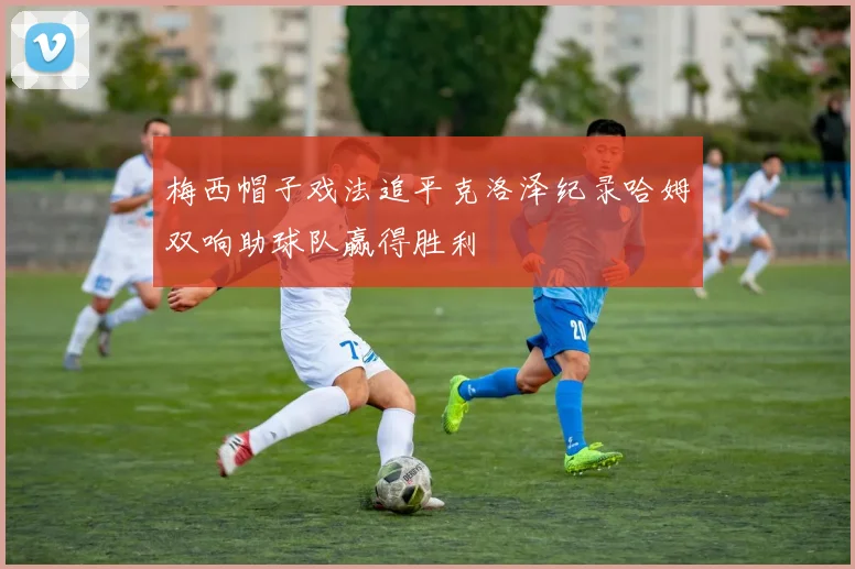 梅西帽子戏法追平克洛泽纪录哈姆双响助球队赢得胜利
