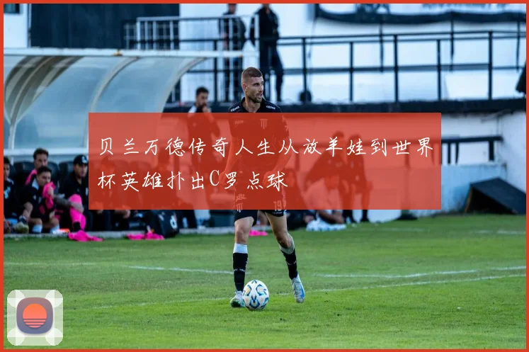 贝兰万德传奇人生从放羊娃到世界杯英雄扑出C罗点球