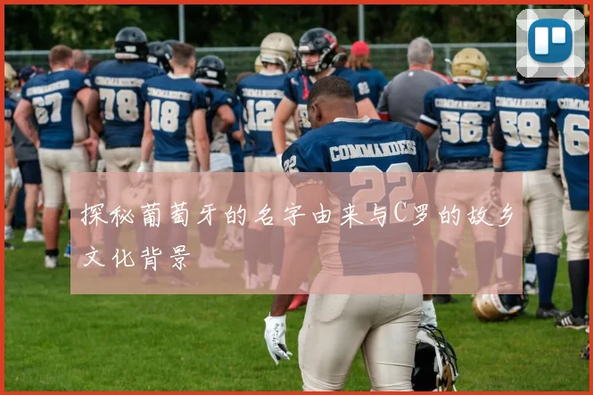 探秘葡萄牙的名字由来与C罗的故乡文化背景