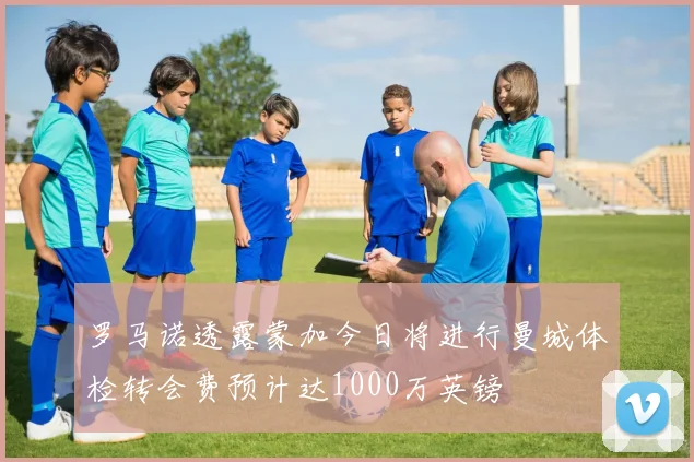罗马诺透露蒙加今日将进行曼城体检转会费预计达1000万英镑