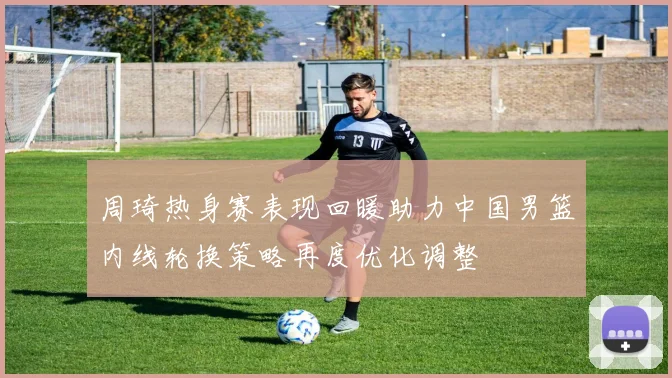 周琦热身赛表现回暖助力中国男篮内线轮换策略再度优化调整