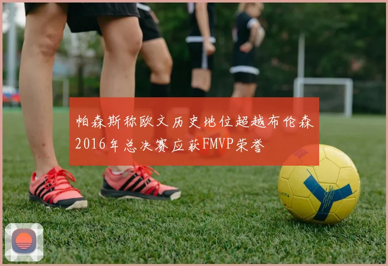 帕森斯称欧文历史地位超越布伦森2016年总决赛应获FMVP荣誉
