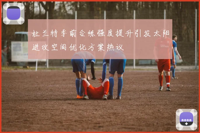 杜兰特季前合练强度提升引发太阳进攻空间优化方案热议