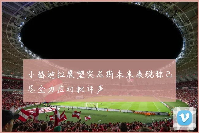 小赫迪拉展望突尼斯未来表现称已尽全力应对批评声