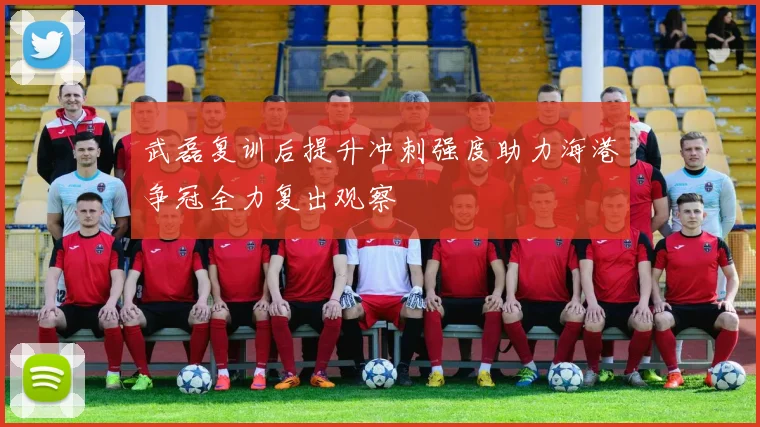 武磊复训后提升冲刺强度助力海港争冠全力复出观察