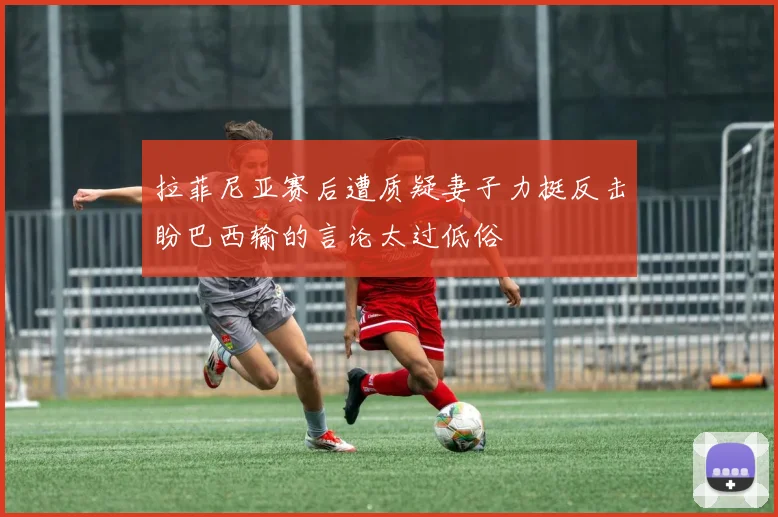 拉菲尼亚赛后遭质疑妻子力挺反击盼巴西输的言论太过低俗