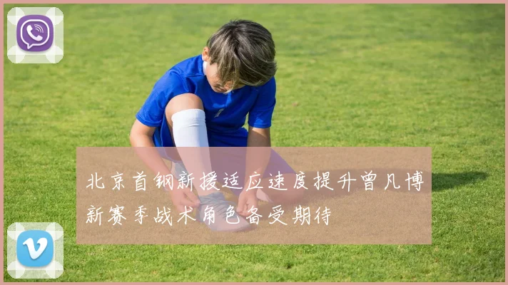 北京首钢新援适应速度提升曾凡博新赛季战术角色备受期待